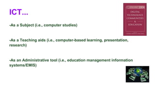ICT... 
-As a Subject (i.e., computer studies) 
-As a Teaching aids (i.e., computer-based learning, presentation, 
research) 
-As an Administrative tool (i.e., education management information 
systems/EMIS) 
 