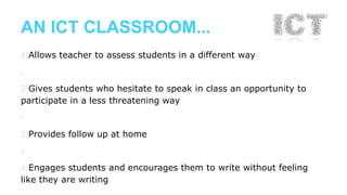 AN ICT CLASSROOM... 
›1)Allows teacher to assess students in a different way 
› 
2)Gives students who hesitate to speak in class an opportunity to 
participate in a less threatening way 
› 
3)Provides follow up at home 
› 
4)Engages students and encourages them to write without feeling 
like they are writing 
 