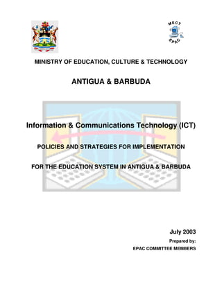 MINISTRY OF EDUCATION, CULTURE & TECHNOLOGY


            ANTIGUA & BARBUDA




Information & Communications Technology (ICT)

  POLICIES AND STRATEGIES FOR IMPLEMENTATION


 FOR THE EDUCATION SYSTEM IN ANTIGUA & BARBUDA




                                         July 2003
                                         Prepared by:
                             EPAC COMMITTEE MEMBERS
 