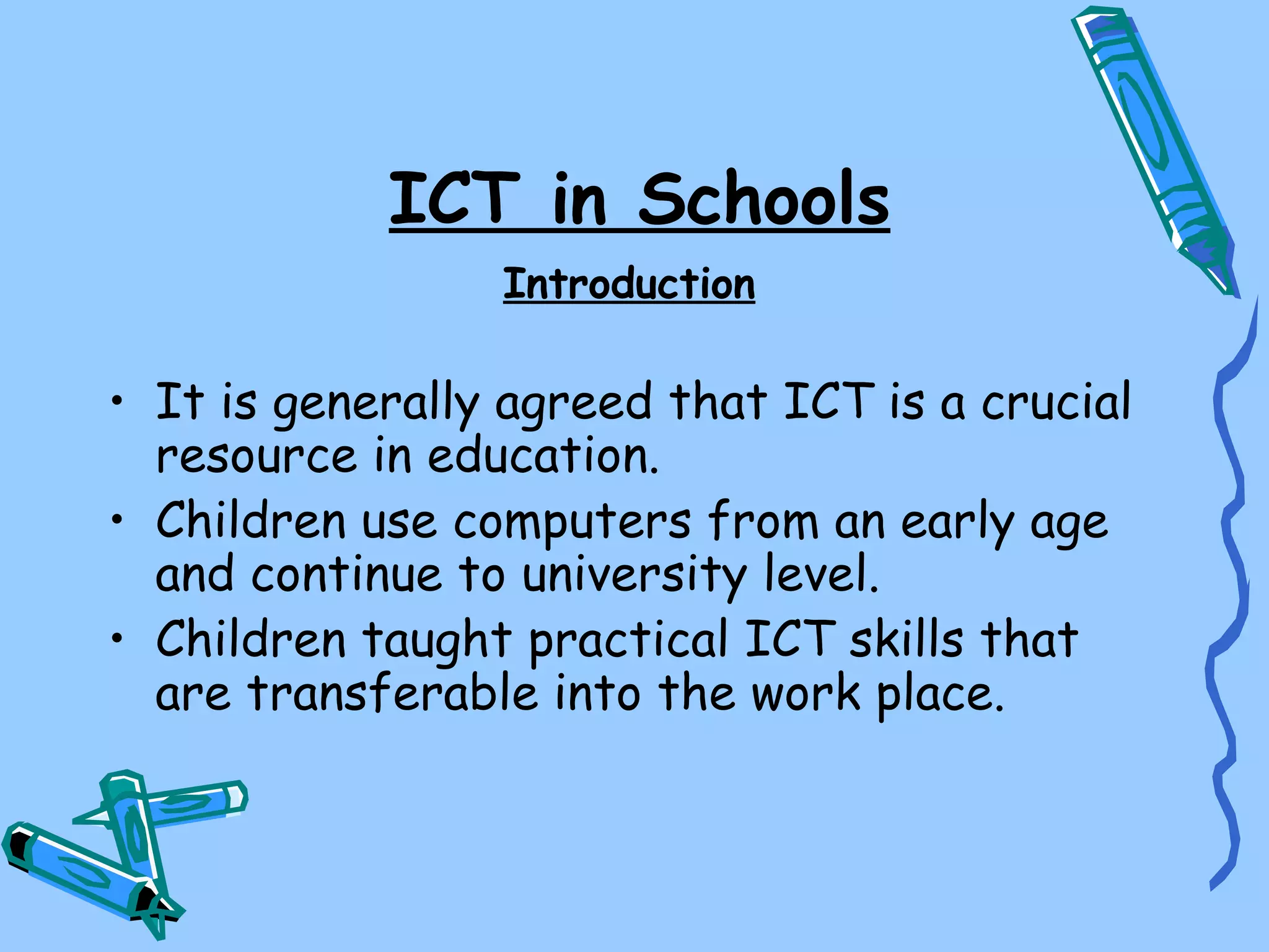 ICT in Schools
                 Introduction

• It is generally agreed that ICT is a crucial
  resource in education.
• Children use computers from an early age
  and continue to university level.
• Children taught practical ICT skills that
  are transferable into the work place.
 