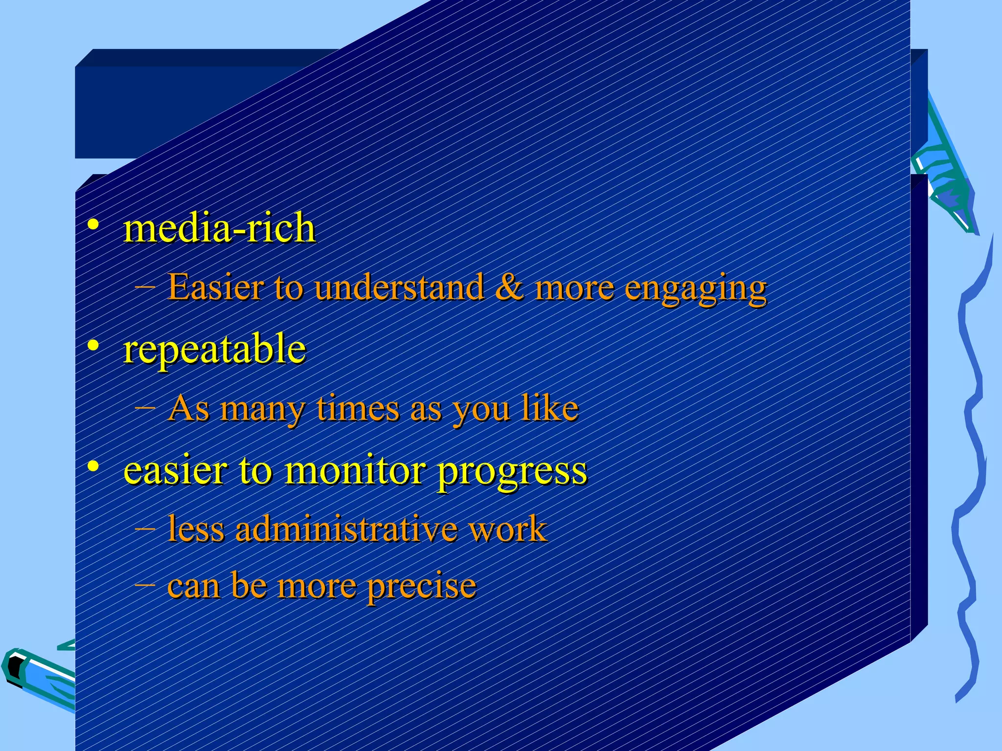 Benefits

• media-rich
  – Easier to understand & more engaging
• repeatable
  – As many times as you like
• easier to monitor progress
  – less administrative work
  – can be more precise
 