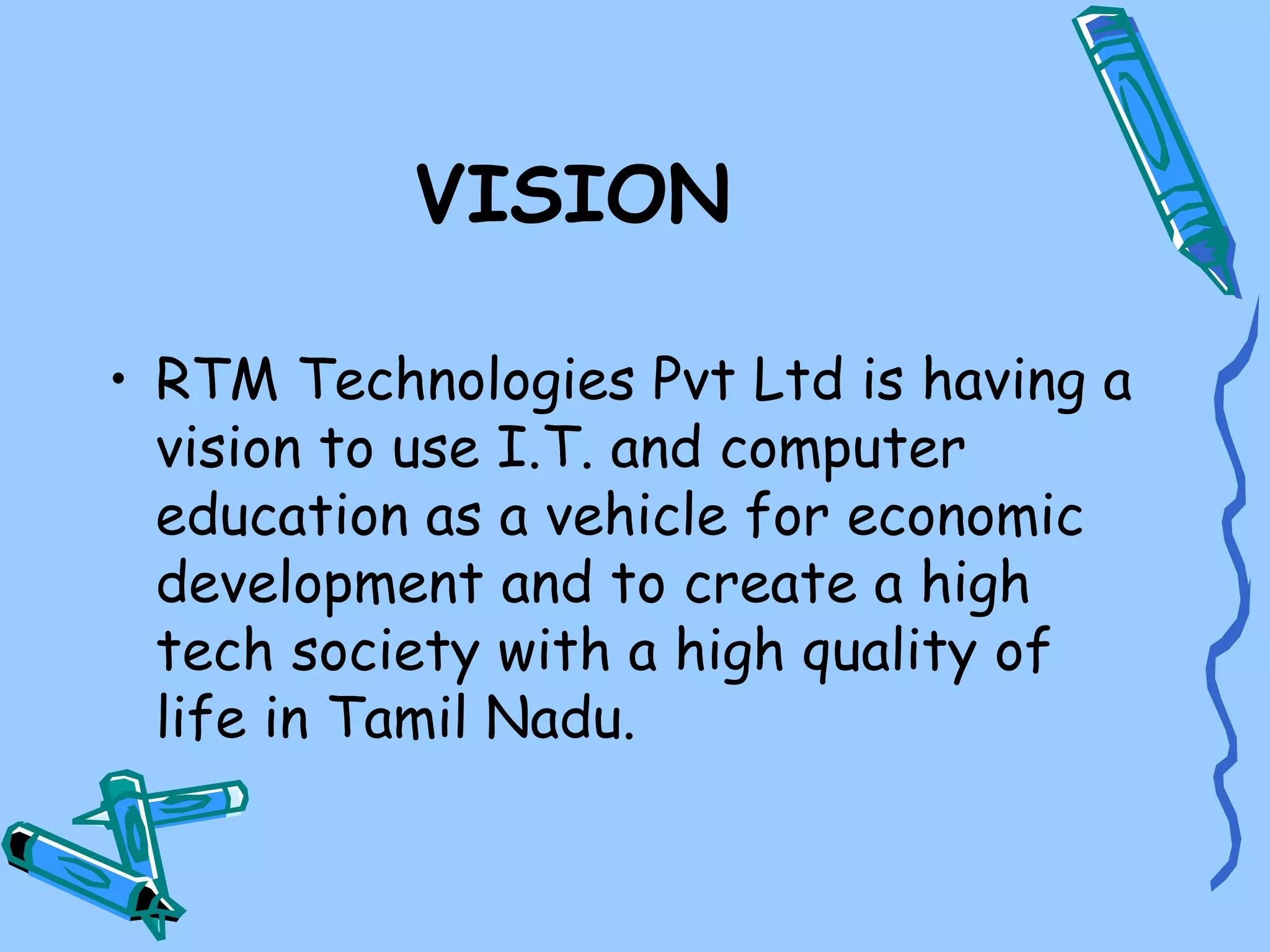 VISION

• RTM Technologies Pvt Ltd is having a
  vision to use I.T. and computer
  education as a vehicle for economic
  development and to create a high
  tech society with a high quality of
  life in Tamil Nadu.
 