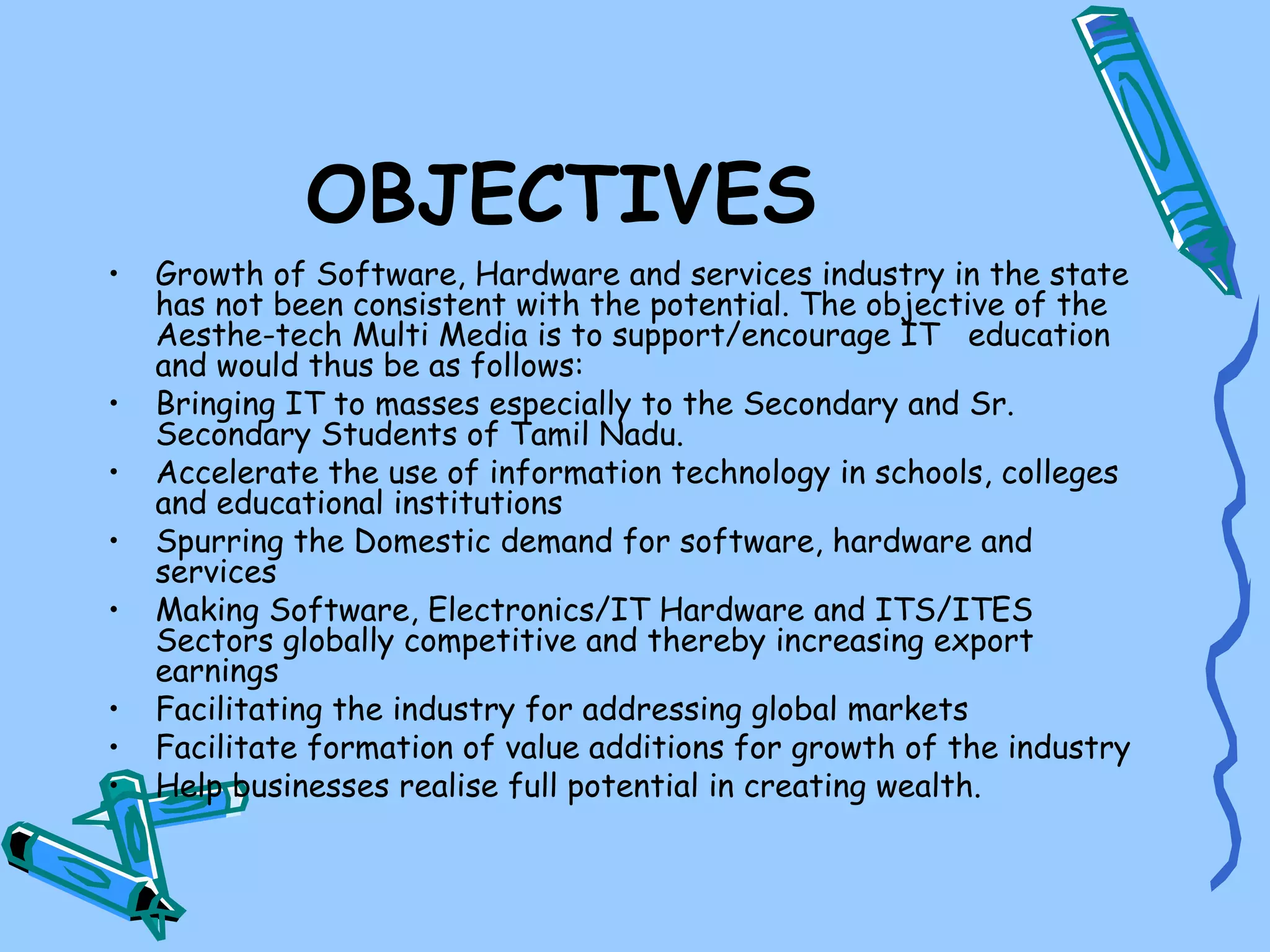 OBJECTIVES
•   Growth of Software, Hardware and services industry in the state
    has not been consistent with the potential. The objective of the
    Aesthe-tech Multi Media is to support/encourage IT education
    and would thus be as follows:
•   Bringing IT to masses especially to the Secondary and Sr.
    Secondary Students of Tamil Nadu.
•   Accelerate the use of information technology in schools, colleges
    and educational institutions
•   Spurring the Domestic demand for software, hardware and
    services
•   Making Software, Electronics/IT Hardware and ITS/ITES
    Sectors globally competitive and thereby increasing export
    earnings
•   Facilitating the industry for addressing global markets
•   Facilitate formation of value additions for growth of the industry
•   Help businesses realise full potential in creating wealth.
 