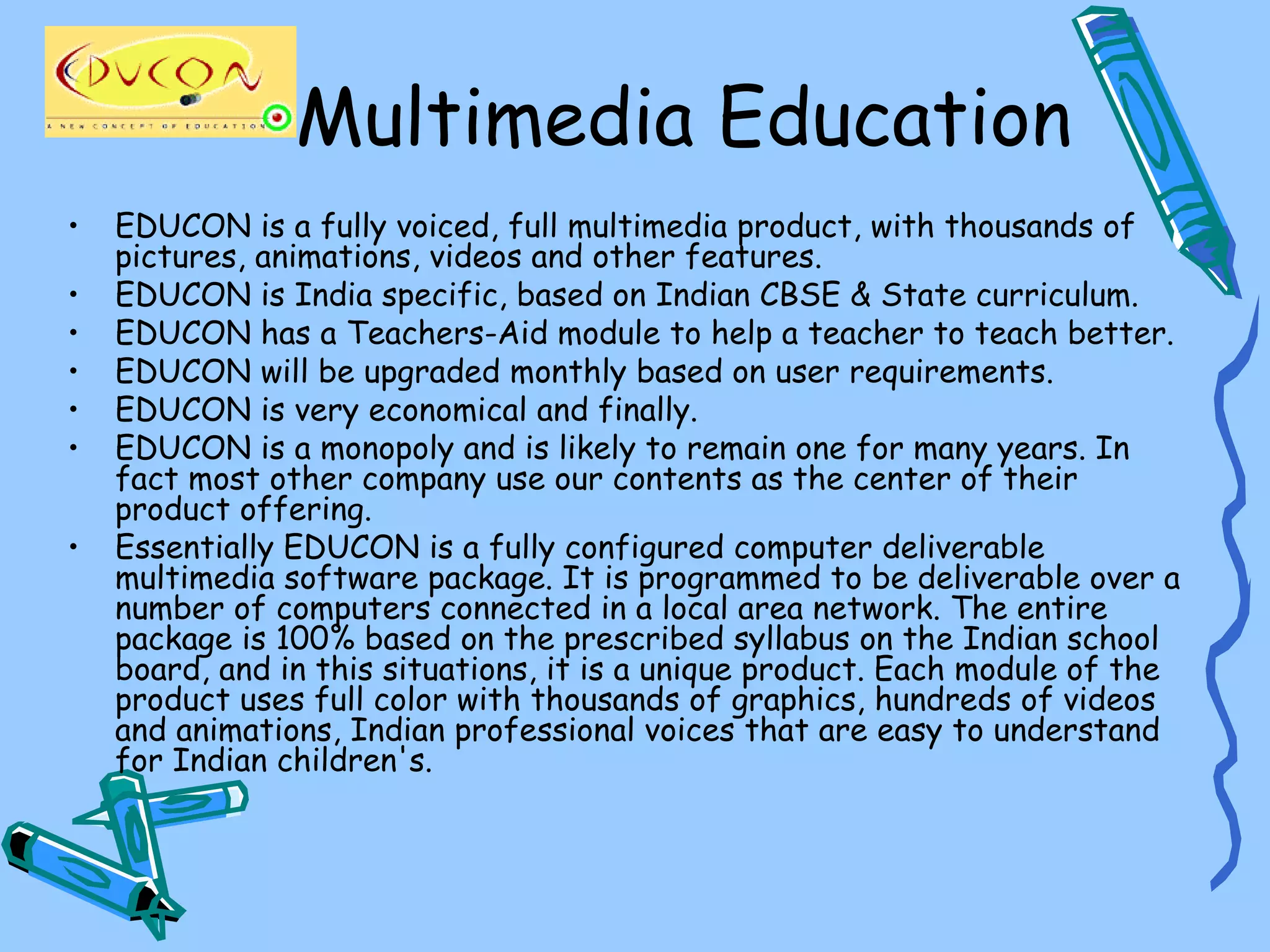 Multimedia Education
•   EDUCON is a fully voiced, full multimedia product, with thousands of
    pictures, animations, videos and other features.
•   EDUCON is India specific, based on Indian CBSE & State curriculum.
•   EDUCON has a Teachers-Aid module to help a teacher to teach better.
•   EDUCON will be upgraded monthly based on user requirements.
•   EDUCON is very economical and finally.
•   EDUCON is a monopoly and is likely to remain one for many years. In
    fact most other company use our contents as the center of their
    product offering.
•   Essentially EDUCON is a fully configured computer deliverable
    multimedia software package. It is programmed to be deliverable over a
    number of computers connected in a local area network. The entire
    package is 100% based on the prescribed syllabus on the Indian school
    board, and in this situations, it is a unique product. Each module of the
    product uses full color with thousands of graphics, hundreds of videos
    and animations, Indian professional voices that are easy to understand
    for Indian children's.
 