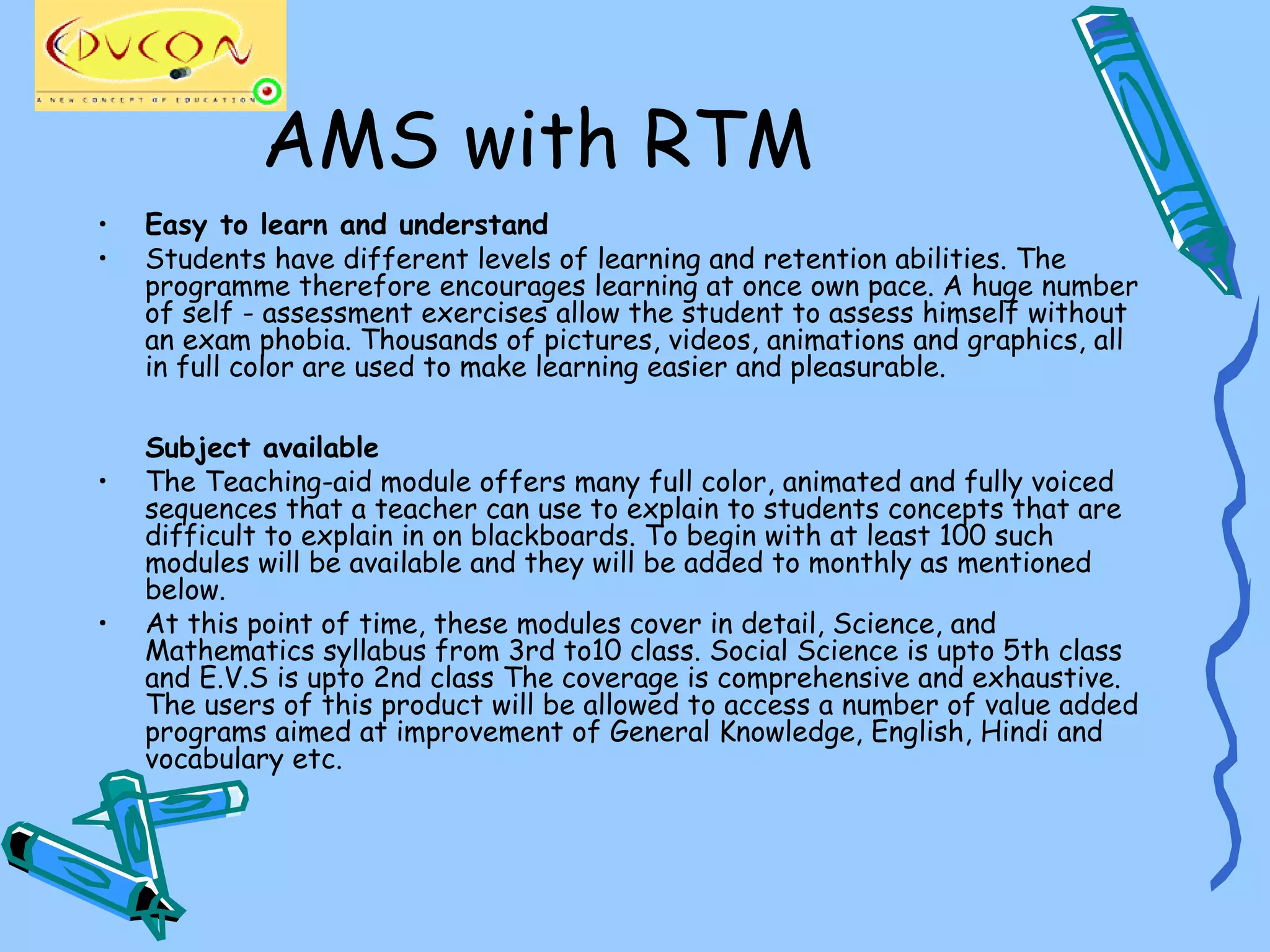 AMS with RTM
•   Easy to learn and understand
•   Students have different levels of learning and retention abilities. The
    programme therefore encourages learning at once own pace. A huge number
    of self - assessment exercises allow the student to assess himself without
    an exam phobia. Thousands of pictures, videos, animations and graphics, all
    in full color are used to make learning easier and pleasurable.

    Subject available
•   The Teaching-aid module offers many full color, animated and fully voiced
    sequences that a teacher can use to explain to students concepts that are
    difficult to explain in on blackboards. To begin with at least 100 such
    modules will be available and they will be added to monthly as mentioned
    below.
•   At this point of time, these modules cover in detail, Science, and
    Mathematics syllabus from 3rd to10 class. Social Science is upto 5th class
    and E.V.S is upto 2nd class The coverage is comprehensive and exhaustive.
    The users of this product will be allowed to access a number of value added
    programs aimed at improvement of General Knowledge, English, Hindi and
    vocabulary etc.
 