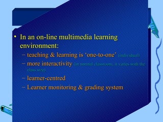 E-learning

• In an on-line multimedia learning
  environment:
  – teaching & learning is ‘one-to-one’ (individual)
  – more interactivity (in normal classroom, it varies with the
    class size)
  – learner-centred
  – Learner monitoring & grading system
 