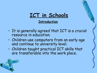 ICT in Schools
                 Introduction

• It is generally agreed that ICT is a crucial
  resource in education.
• Children use computers from an early age
  and continue to university level.
• Children taught practical ICT skills that
  are transferable into the work place.
 