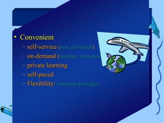 Benefits

• Convenient
  –   self-service (mix and match)
  –   on-demand (anytime, anywhere)
  –   private learning
  –   self-paced
  –   Flexibility: (modular package)
 