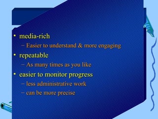 Benefits

• media-rich
  – Easier to understand & more engaging
• repeatable
  – As many times as you like
• easier to monitor progress
  – less administrative work
  – can be more precise
 