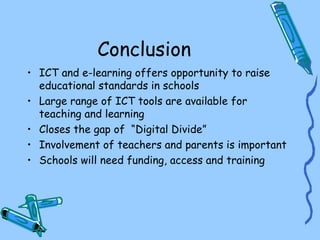 Conclusion
• ICT and e-learning offers opportunity to raise
  educational standards in schools
• Large range of ICT tools are available for
  teaching and learning
• Closes the gap of “Digital Divide”
• Involvement of teachers and parents is important
• Schools will need funding, access and training
 