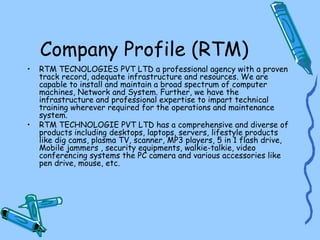 Company Profile (RTM)
•   RTM TECNOLOGIES PVT LTD a professional agency with a proven
    track record, adequate infrastructure and resources. We are
    capable to install and maintain a broad spectrum of computer
    machines, Network and System. Further, we have the
    infrastructure and professional expertise to impart technical
    training wherever required for the operations and maintenance
    system.
•   RTM TECHNOLOGIE PVT LTD has a comprehensive and diverse of
    products including desktops, laptops, servers, lifestyle products
    like dig cams, plasma TV, scanner, MP3 players, 5 in 1 flash drive,
    Mobile jammers , security equipments, walkie-talkie, video
    conferencing systems the PC camera and various accessories like
    pen drive, mouse, etc.
 