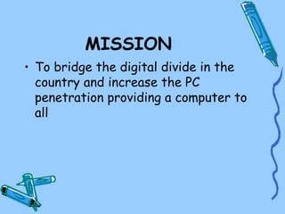 MISSION
• To bridge the digital divide in the
  country and increase the PC
  penetration providing a computer to
  all
 