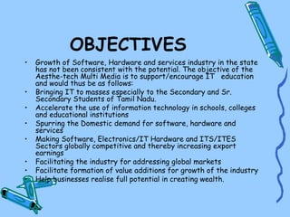 OBJECTIVES
•   Growth of Software, Hardware and services industry in the state
    has not been consistent with the potential. The objective of the
    Aesthe-tech Multi Media is to support/encourage IT education
    and would thus be as follows:
•   Bringing IT to masses especially to the Secondary and Sr.
    Secondary Students of Tamil Nadu.
•   Accelerate the use of information technology in schools, colleges
    and educational institutions
•   Spurring the Domestic demand for software, hardware and
    services
•   Making Software, Electronics/IT Hardware and ITS/ITES
    Sectors globally competitive and thereby increasing export
    earnings
•   Facilitating the industry for addressing global markets
•   Facilitate formation of value additions for growth of the industry
•   Help businesses realise full potential in creating wealth.
 