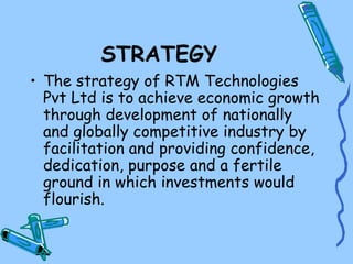 STRATEGY
• The strategy of RTM Technologies
  Pvt Ltd is to achieve economic growth
  through development of nationally
  and globally competitive industry by
  facilitation and providing confidence,
  dedication, purpose and a fertile
  ground in which investments would
  flourish.
 