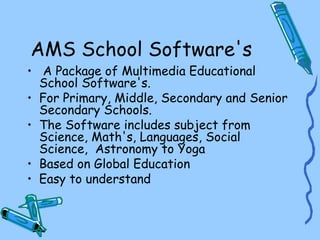 AMS School Software's
• A Package of Multimedia Educational
  School Software's.
• For Primary, Middle, Secondary and Senior
  Secondary Schools.
• The Software includes subject from
  Science, Math's, Languages, Social
  Science, Astronomy to Yoga
• Based on Global Education
• Easy to understand
 