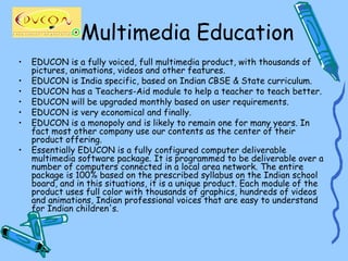Multimedia Education
•   EDUCON is a fully voiced, full multimedia product, with thousands of
    pictures, animations, videos and other features.
•   EDUCON is India specific, based on Indian CBSE & State curriculum.
•   EDUCON has a Teachers-Aid module to help a teacher to teach better.
•   EDUCON will be upgraded monthly based on user requirements.
•   EDUCON is very economical and finally.
•   EDUCON is a monopoly and is likely to remain one for many years. In
    fact most other company use our contents as the center of their
    product offering.
•   Essentially EDUCON is a fully configured computer deliverable
    multimedia software package. It is programmed to be deliverable over a
    number of computers connected in a local area network. The entire
    package is 100% based on the prescribed syllabus on the Indian school
    board, and in this situations, it is a unique product. Each module of the
    product uses full color with thousands of graphics, hundreds of videos
    and animations, Indian professional voices that are easy to understand
    for Indian children's.
 