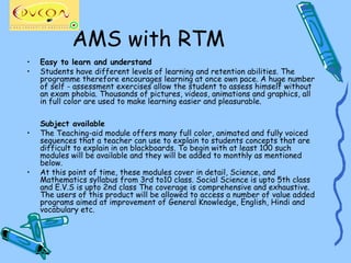 AMS with RTM
•   Easy to learn and understand
•   Students have different levels of learning and retention abilities. The
    programme therefore encourages learning at once own pace. A huge number
    of self - assessment exercises allow the student to assess himself without
    an exam phobia. Thousands of pictures, videos, animations and graphics, all
    in full color are used to make learning easier and pleasurable.

    Subject available
•   The Teaching-aid module offers many full color, animated and fully voiced
    sequences that a teacher can use to explain to students concepts that are
    difficult to explain in on blackboards. To begin with at least 100 such
    modules will be available and they will be added to monthly as mentioned
    below.
•   At this point of time, these modules cover in detail, Science, and
    Mathematics syllabus from 3rd to10 class. Social Science is upto 5th class
    and E.V.S is upto 2nd class The coverage is comprehensive and exhaustive.
    The users of this product will be allowed to access a number of value added
    programs aimed at improvement of General Knowledge, English, Hindi and
    vocabulary etc.
 