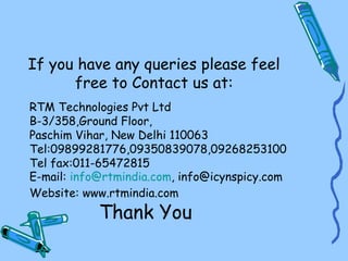 If you have any queries please feel
      free to Contact us at:
RTM Technologies Pvt Ltd
B-3/358,Ground Floor,
Paschim Vihar, New Delhi 110063
Tel:09899281776,09350839078,09268253100
Tel fax:011-65472815
E-mail: info@rtmindia.com, info@icynspicy.com
Website: www.rtmindia.com
            Thank You
 