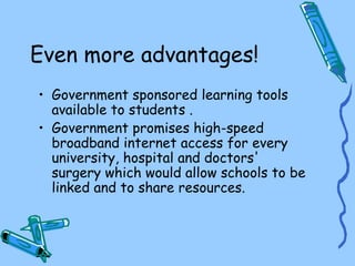 Even more advantages!
• Government sponsored learning tools
  available to students .
• Government promises high-speed
  broadband internet access for every
  university, hospital and doctors'
  surgery which would allow schools to be
  linked and to share resources.
 