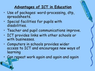 Advantages of ICT in Education
• Use of packages: word-processing, dtp,
  spreadsheets.
• Special facilities for pupils with
  disabilities.
• Teacher and pupil communications improve.
• ICT provides links with other schools or
  with businesses.
• Computers in schools provides wider
  access to ICT and encourages new ways of
  learning
• Can repeat work again and again and again
 