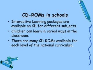 CD-ROMs in schools
• Interactive Learning packages are
  available on CD for different subjects.
• Children can learn in varied ways in the
  classroom.
• There are many CD-ROMs available for
  each level of the national curriculum.
 