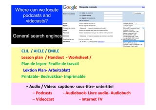 Where can we locate
   podcasts and
     videcasts?


General search engines


                      	
  CLIL	
  	
  /	
  AICLE	
  /	
  EMILE	
  
                      	
  Lesson	
  plan	
  	
  /	
  Handout	
  	
  -­‐	
  Worksheet	
  /	
  	
  
                      	
  Plan	
  de	
  leçon-­‐	
  Feuille	
  de	
  travail	
  
 	
  	
  	
  	
  	
  	
  	
  	
  Lek>on	
  Plan-­‐	
  Arbeitsbla@	
  
                      	
  Printable-­‐	
  Bedruckbar-­‐	
  Imprimable	
  	
  

              •  Audio	
  /	
  Video:	
  	
  cap>ons-­‐	
  sous-­‐>tre-­‐	
  unter>tel	
  	
  
                  –  Podcasts	
  	
  	
  	
  	
  	
  	
  	
  	
  	
  	
  -­‐	
  Audiobook-­‐	
  Livre	
  audio-­‐	
  Audiobuch	
  
                  –  Videocast                                                	
      	
  -­‐	
  Internet	
  TV	
  
 