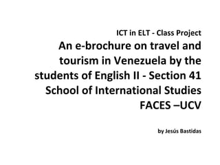ICT in ELT - Class Project An e-brochure on travel and tourism in Venezuela by the students of English II - Section 41 School of International Studies FACES –UCV by Jesús Bastidas 