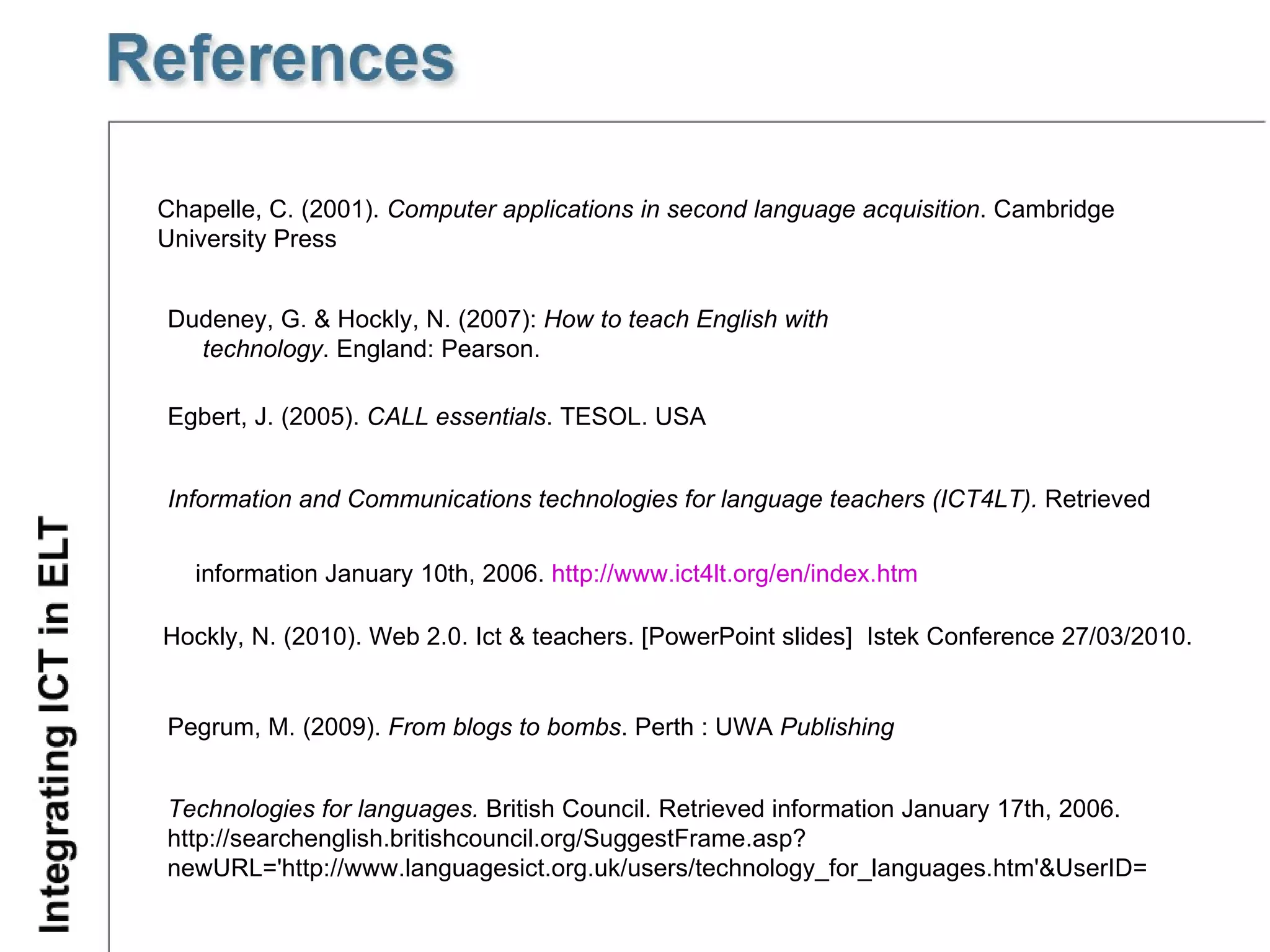 Egbert, J. (2005).  CALL essentials . TESOL. USA Technologies for languages.  British Council. Retrieved information January 17th, 2006.  http://searchenglish.britishcouncil.org/SuggestFrame.asp?newURL='http://www.languagesict.org.uk/users/technology_for_languages.htm'&UserID= Chapelle, C. (2001).  Computer applications in second language acquisition . Cambridge University Press Information and Communications technologies for language teachers (ICT4LT).  Retrieved  information January 10th, 2006.  http://www.ict4lt.org/en/index.htm   Dudeney, G. & Hockly, N. (2007):  How to teach English with technology . England: Pearson.  Hockly, N. (2010). Web 2.0. Ict & teachers.  [PowerPoint slides]  Istek Conference 27/03/2010. Pegrum, M. (2009).  From blogs to bombs .  Perth  :  UWA  Publishing 