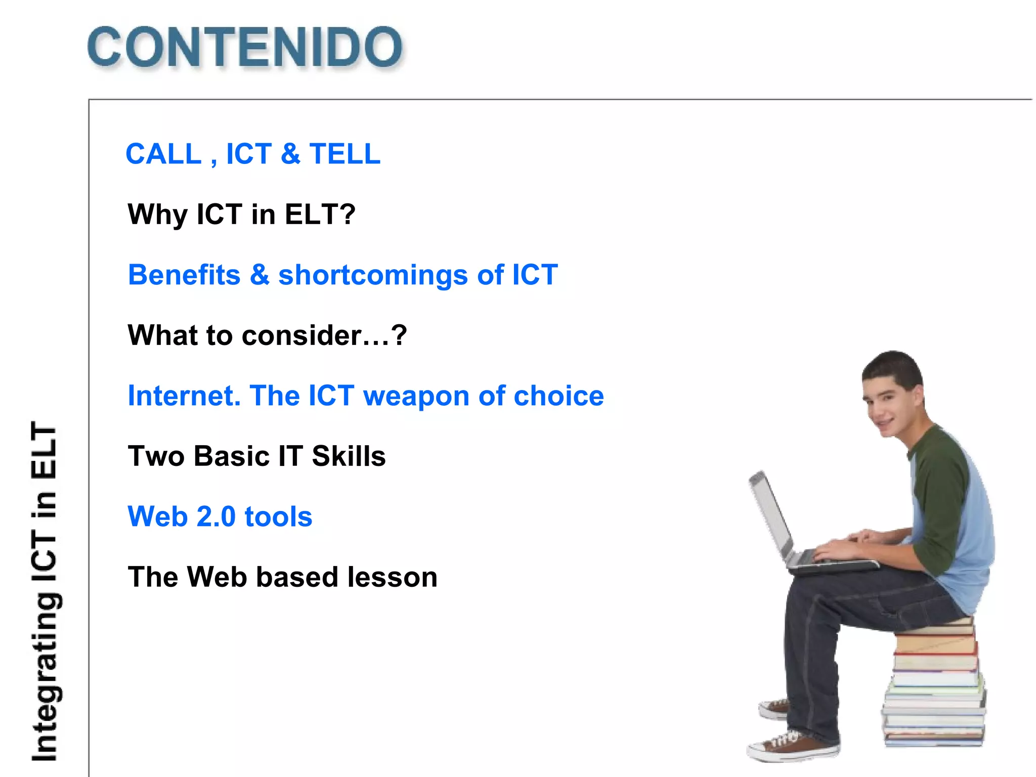 CALL , ICT & TELL  What to consider…? Benefits & shortcomings of ICT Two Basic IT Skills Internet. The ICT weapon of choice Web 2.0 tools The Web based lesson Why ICT in ELT? 