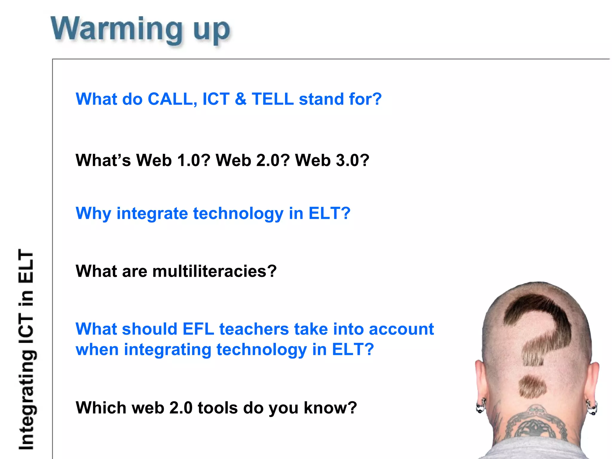 What do CALL, ICT & TELL stand for? What’s Web 1.0? Web 2.0? Web 3.0? Why integrate technology in ELT? What are multiliteracies? What should EFL teachers take into account  when integrating technology in ELT? Which web 2.0 tools do you know? 