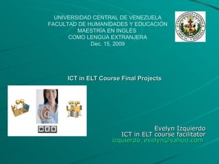 ICT in ELT Course Final Projects Evelyn Izquierdo ICT in ELT course facilitator [email_address]   UNIVERSIDAD CENTRAL DE VENEZUELA FACULTAD DE HUMANIDADES Y EDUCACIÓN MAESTRÍA EN INGLÉS  COMO LENGUA EXTRANJERA Dec. 15, 2009 