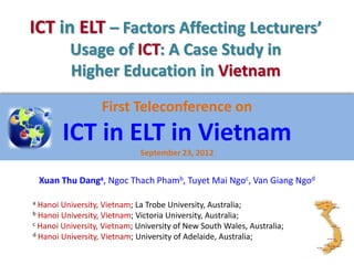 ICT in ELT – Factors Affecting Lecturers’
           Usage of ICT: A Case Study in
           Higher Education in Vietnam

                   First Teleconference on
         ICT in ELT in Vietnam
                              September 23, 2012


    Xuan Thu Danga, Ngoc Thach Phamb, Tuyet Mai Ngoc, Van Giang Ngod

a Hanoi University, Vietnam; La Trobe University, Australia;
b Hanoi University, Vietnam; Victoria University, Australia;
c Hanoi University, Vietnam; University of New South Wales, Australia;
d Hanoi University, Vietnam; University of Adelaide, Australia;
 