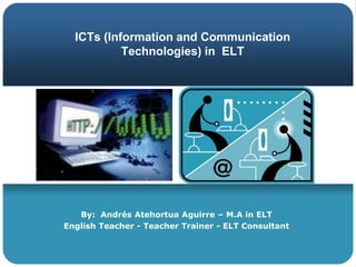ICTs (Information and Communication Technologies) in  ELT By:  Andrés Atehortua Aguirre – M.A in ELT EnglishTeacher - TeacherTrainer - ELT Consultant 
