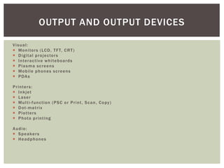 OUTPUT AND OUTPUT DEVICES

Visual:
 M o n i to r s ( LC D , T F T, C R T )
 D i g i t al p r o j e c to r s
 I n te r a c t iv e w h i te b o a r d s
 Plasma screens
 M o b i le p h o n e s s c r e e n s
 P DA s

P r i n te r s :
 I n k j et
 Laser
 M u l t i - f un c t io n ( P S C o r P r i n t , S c a n , C o py )
 Dot-matrix
 P l o t te r s
 P h o to p r i n t i ng

Audio:
 S p e a ke r s
 Headphones
 