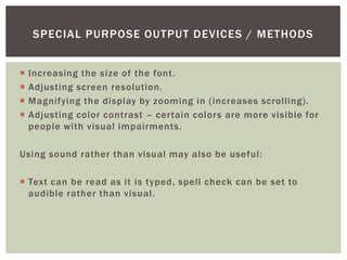 SPECIAL PURPOSE OUTPUT DEVICES / METHODS


   Increasing the size of the font.
   Adjusting screen resolution.
   Magnifying the display by zooming in (increases scrolling).
   Adjusting color contrast – certain colors are more visible for
    people with visual impairments.

Using sound rather than visual may also be useful:

 Text can be read as it is typed, spell check can be set to
  audible rather than visual.
 