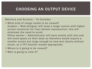 CHOOSING AN OUTPUT DEVICE

Monitors and Screens – To Consider
 What kind of image needs to be viewed?
  Graphic / Web designer will need a larger screen with higher
  screen resolution for finer details reproduction, this will
  eliminate the need to scroll.
  Of fice worker / Administrator will work mostly with text and
  will need space on their desk so therefore would require a
  smaller screen but large enough to view text clearly without
  strain, so a TFT monitor maybe appropriate.
 Where is it going to be viewed?
 Who is going to view it?
 