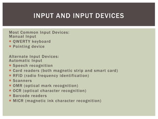 INPUT AND INPUT DEVICES

Most Common Input Devices:
Manual Input
 QWERT Y keyboard
 Pointing device

Alternate Input Devices:
Automatic Input
 Speech recognition
 Card readers (both magnetic strip and smart card)
 RFID (radio frequency identification)
 Scanners
 OMR (optical mark recognition)
 OCR (optical character recognition)
 Barcode readers
 MICR (magnetic ink character recognition)
 