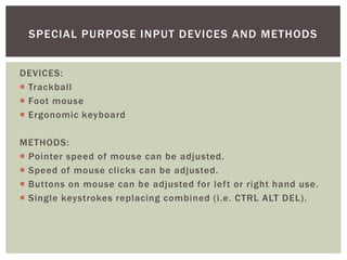 SPECIAL PURPOSE INPUT DEVICES AND METHODS


DEVICES:
 Trackball
 Foot mouse
 Ergonomic keyboard

METHODS:
 Pointer speed of mouse can be adjusted.
 Speed of mouse clicks can be adjusted.
 Buttons on mouse can be adjusted for left or right hand use.
 Single keystrokes replacing combined (i.e. CTRL ALT DEL).
 