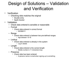 Design of Solutions – Validation
and Verification
• Verification
– Checking data matches the original
• Double entry
• Spell checker
• Validation
– Check data entered is sensible or reasonable
– Format
• Check data entered in correct format
– DD/MM/YY
– Range
• Check data entered is between two pre-defined ranges
– Age between 10-18
– Lookup
• Check data entered is already in the system
– Log-in details
– Length
• Check data entered is the correct length
– Mobile number is 11 characters long
– Presence
• Check data has been entered
– A persons name or email when signing up to something
 