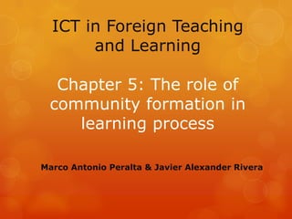ICT in Foreign Teaching
       and Learning

  Chapter 5: The role of
 community formation in
    learning process

Marco Antonio Peralta & Javier Alexander Rivera
 