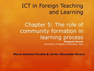 ICT in Foreign Teaching
                and Learning

      Chapter 5: The role of
    community formation in
           learning process
                                       Margaret Rasulo
                    University of Naples L’Orientale, Italy



Marco Antonio Peralta & Javier Alexander Rivera
 