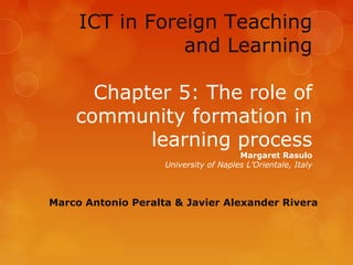ICT in Foreign Teaching
                and Learning

      Chapter 5: The role of
    community formation in
           learning process
                                       Margaret Rasulo
                    University of Naples L’Orientale, Italy



Marco Antonio Peralta & Javier Alexander Rivera
 
