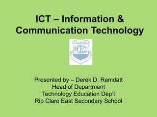 ICT – Information & 
Communication Technology 
Presented by – Derek D. Ramdatt 
Head of Department 
Technology Education Dep’t 
Rio Claro East Secondary School 
 