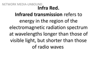 NETWORK MEDIA-UNBOUND
Infra Red.
Infrared transmission refers to
energy in the region of the
electromagnetic radiation spectrum
at wavelengths longer than those of
visible light, but shorter than those
of radio waves
 
