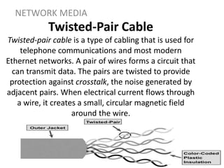 Twisted-Pair Cable
Twisted-pair cable is a type of cabling that is used for
telephone communications and most modern
Ethernet networks. A pair of wires forms a circuit that
can transmit data. The pairs are twisted to provide
protection against crosstalk, the noise generated by
adjacent pairs. When electrical current flows through
a wire, it creates a small, circular magnetic field
around the wire.
NETWORK MEDIA
 