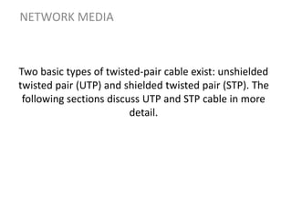 Two basic types of twisted-pair cable exist: unshielded
twisted pair (UTP) and shielded twisted pair (STP). The
following sections discuss UTP and STP cable in more
detail.
NETWORK MEDIA
 