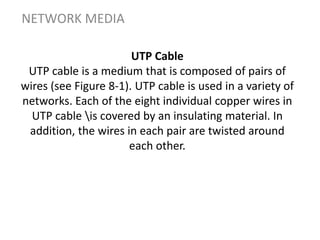 UTP Cable
UTP cable is a medium that is composed of pairs of
wires (see Figure 8-1). UTP cable is used in a variety of
networks. Each of the eight individual copper wires in
UTP cable is covered by an insulating material. In
addition, the wires in each pair are twisted around
each other.
NETWORK MEDIA
 