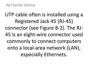 UTP cable often is installed using a
Registered Jack 45 (RJ-45)
connector (see Figure 8-2). The RJ-
45 is an eight-wire connector used
commonly to connect computers
onto a local-area network (LAN),
especially Ethernets.
NETWORK MEDIA
 