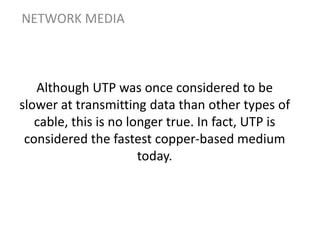 Although UTP was once considered to be
slower at transmitting data than other types of
cable, this is no longer true. In fact, UTP is
considered the fastest copper-based medium
today.
NETWORK MEDIA
 