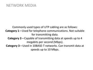 Commonly used types of UTP cabling are as follows:
Category 1—Used for telephone communications. Not suitable
for transmitting data.
Category 2—Capable of transmitting data at speeds up to 4
megabits per second (Mbps).
Category 3—Used in 10BASE-T networks. Can transmit data at
speeds up to 10 Mbps.
NETWORK MEDIA
 